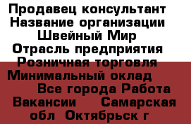 Продавец-консультант › Название организации ­ Швейный Мир › Отрасль предприятия ­ Розничная торговля › Минимальный оклад ­ 30 000 - Все города Работа » Вакансии   . Самарская обл.,Октябрьск г.